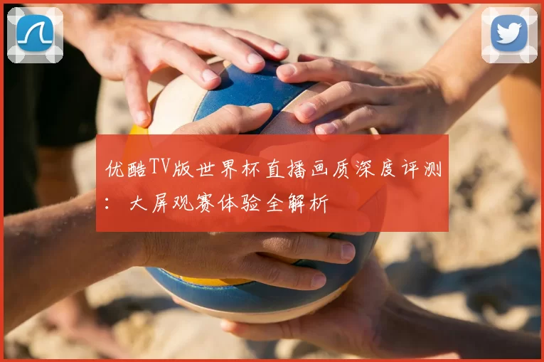 优酷TV版世界杯直播画质深度评测：大屏观赛体验全解析