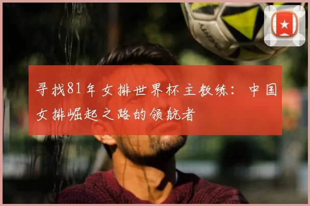 寻找81年女排世界杯主教练:中国女排崛起之路的领航者