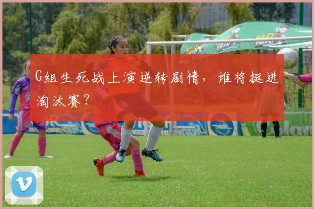 G组生死战上演逆转剧情,谁将挺进淘汰赛?