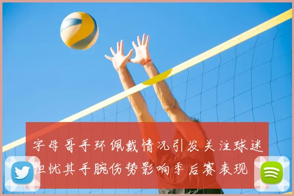 字母哥手环佩戴情况引发关注球迷担忧其手腕伤势影响季后赛表现