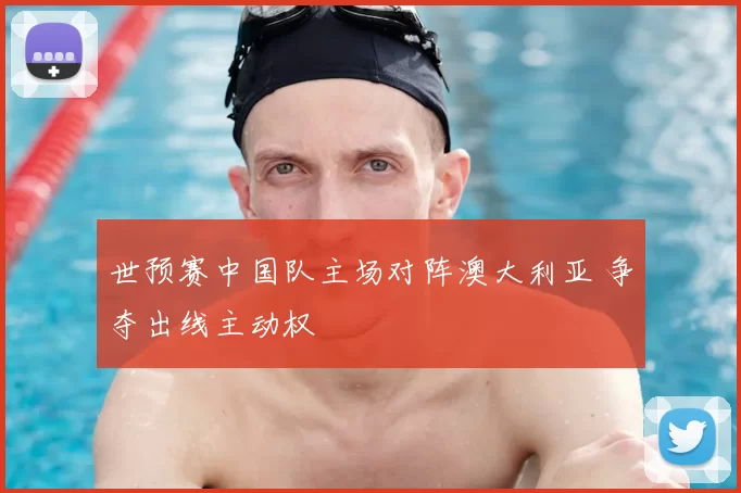 世预赛中国队主场对阵澳大利亚 争夺出线主动权