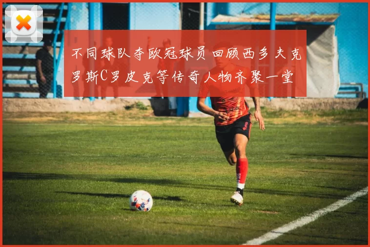 不同球队夺欧冠球员回顾西多夫克罗斯C罗皮克等传奇人物齐聚一堂