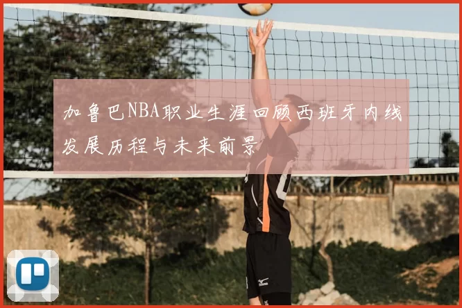加鲁巴NBA职业生涯回顾西班牙内线发展历程与未来前景