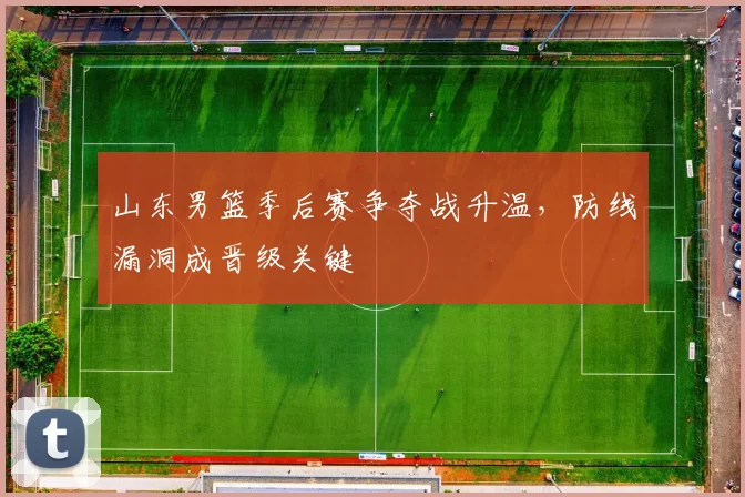 山东男篮季后赛争夺战升温，防线漏洞成晋级关键