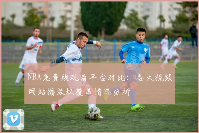 NBA免费线观看平台对比：各大视频网站播放权覆盖情况分析