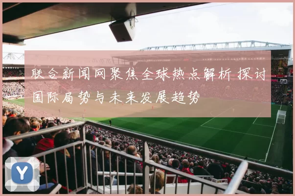 联合新闻网聚焦全球热点解析 探讨国际局势与未来发展趋势