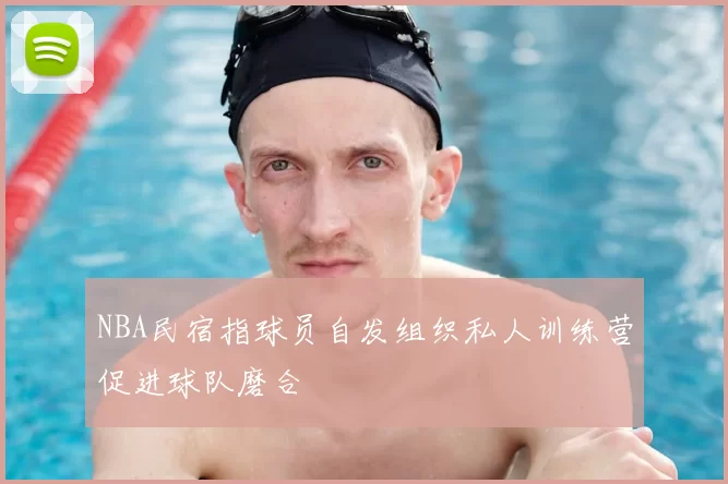 NBA民宿指球员自发组织私人训练营促进球队磨合
