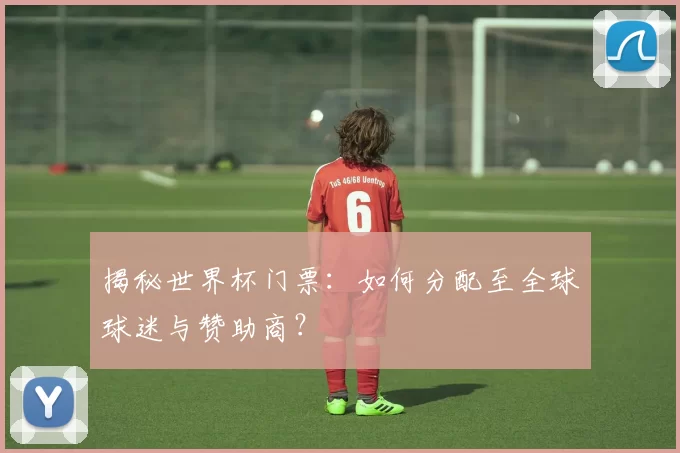 揭秘世界杯门票：如何分配至全球球迷与赞助商？