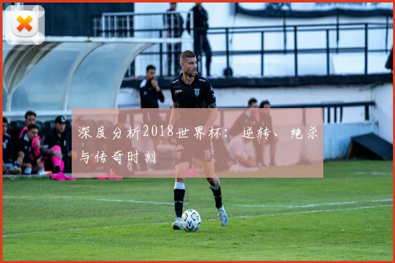 深度分析2018世界杯：逆转、绝杀与传奇时刻