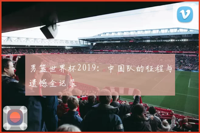 男篮世界杯2019:中国队的征程与遗憾全记录