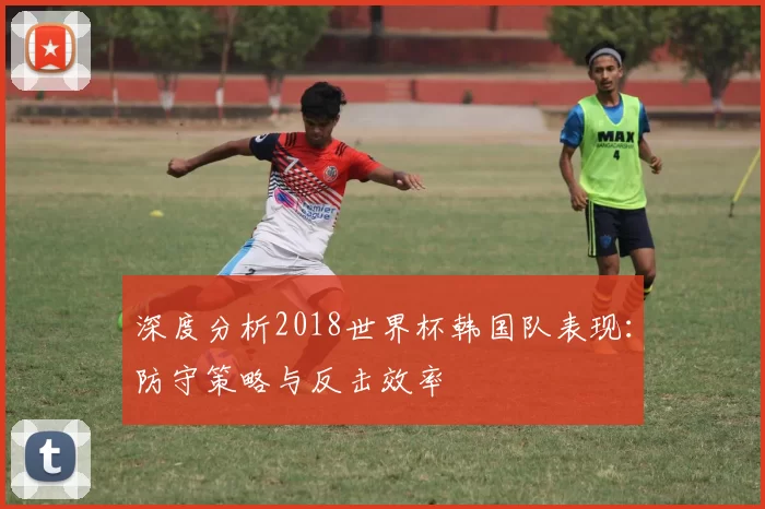 深度分析2018世界杯韩国队表现：防守策略与反击效率