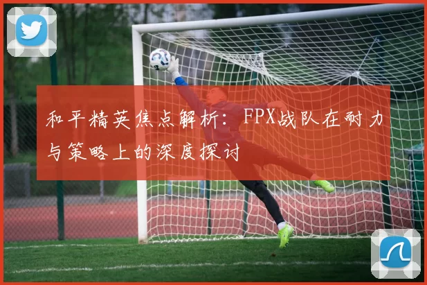 和平精英焦点解析：FPX战队在耐力与策略上的深度探讨