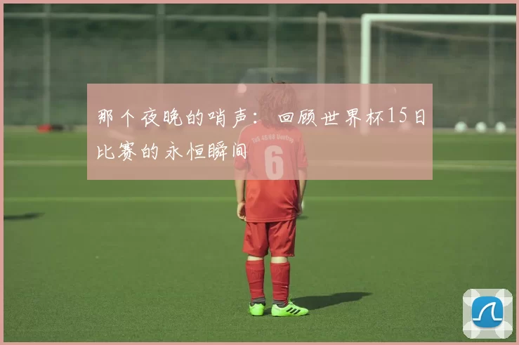 那个夜晚的哨声:回顾世界杯15日比赛的永恒瞬间
