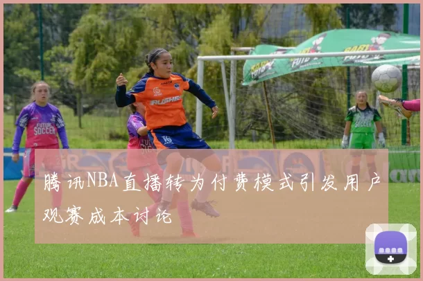 腾讯NBA直播转为付费模式引发用户观赛成本讨论