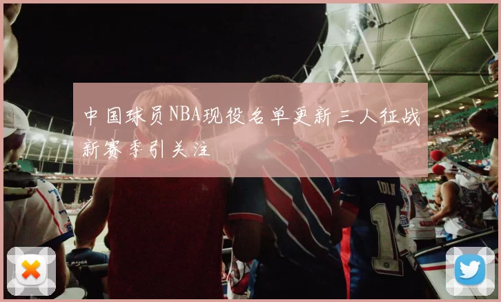 中国球员NBA现役名单更新三人征战新赛季引关注