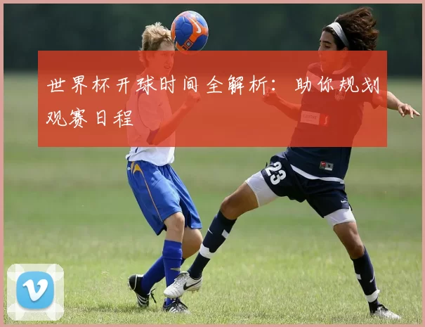 世界杯开球时间全解析：助你规划观赛日程