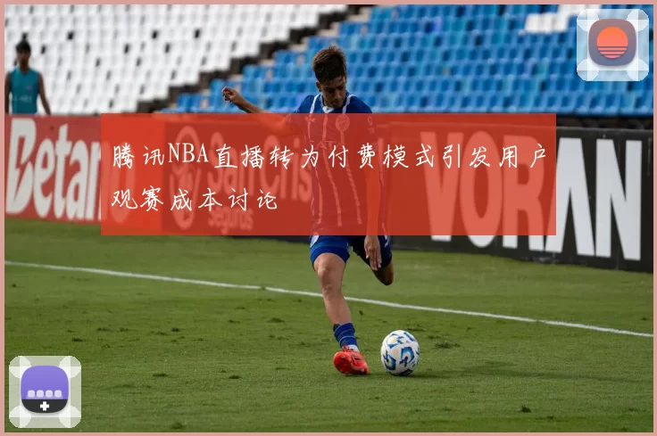 腾讯NBA直播转为付费模式引发用户观赛成本讨论