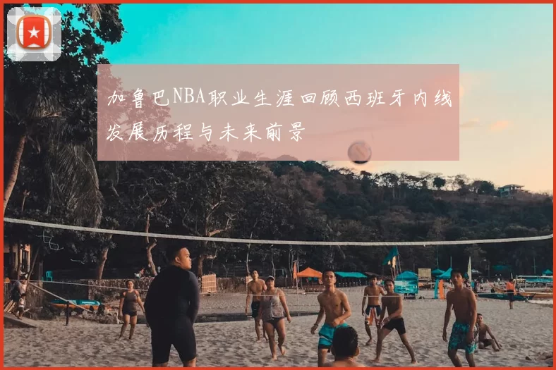 加鲁巴NBA职业生涯回顾西班牙内线发展历程与未来前景