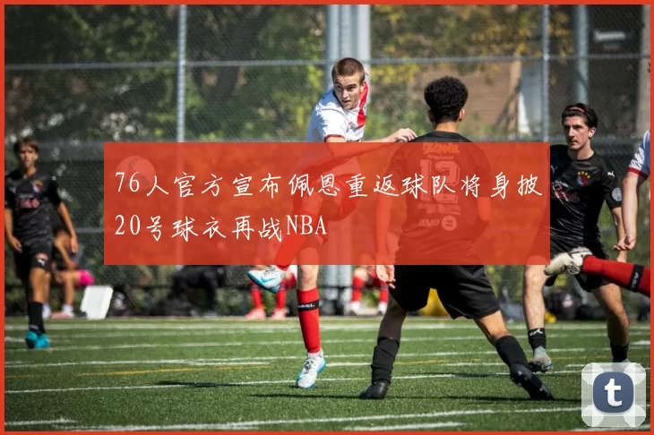 76人官方宣布佩恩重返球队将身披20号球衣再战NBA