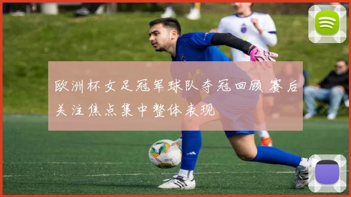 欧洲杯女足冠军球队夺冠回顾 赛后关注焦点集中整体表现
