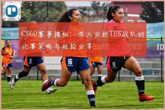 CSGO赛事揭秘：深入分析TES战队的比赛策略与经验分享