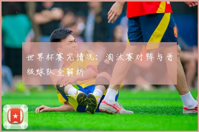世界杯赛完情况:淘汰赛对阵与晋级球队全解析