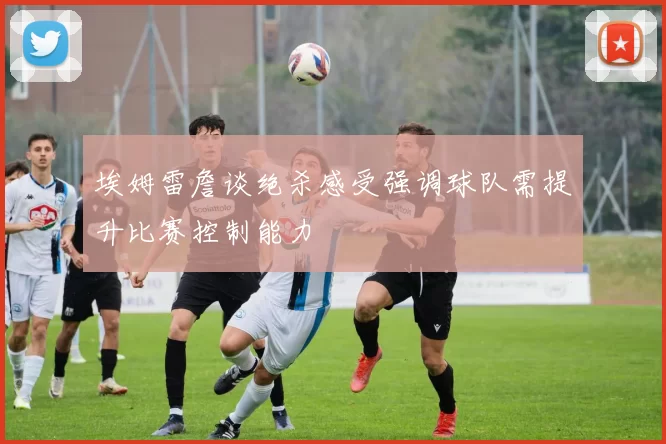 埃姆雷詹谈绝杀感受强调球队需提升比赛控制能力