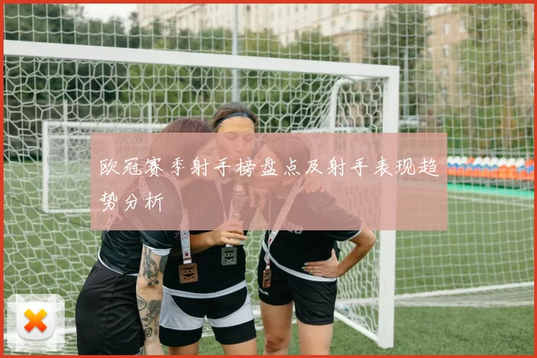 欧冠赛季射手榜盘点及射手表现趋势分析