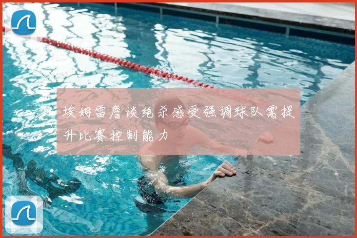 埃姆雷詹谈绝杀感受强调球队需提升比赛控制能力