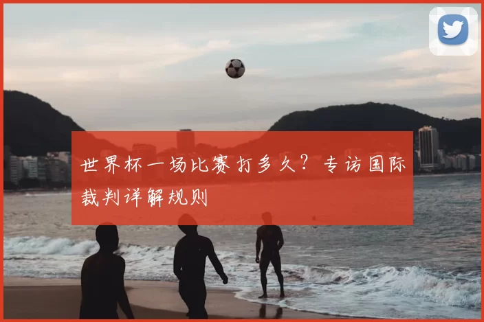 世界杯一场比赛打多久?专访国际裁判详解规则