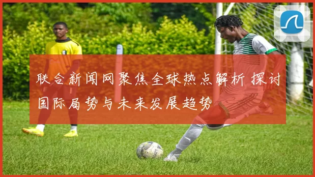 联合新闻网聚焦全球热点解析 探讨国际局势与未来发展趋势