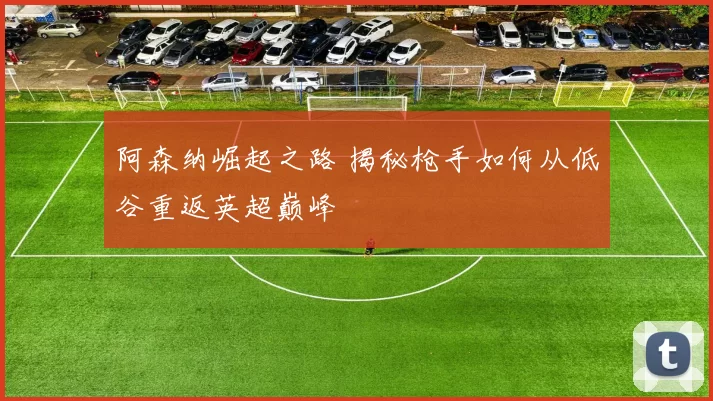 阿森纳崛起之路 揭秘枪手如何从低谷重返英超巅峰