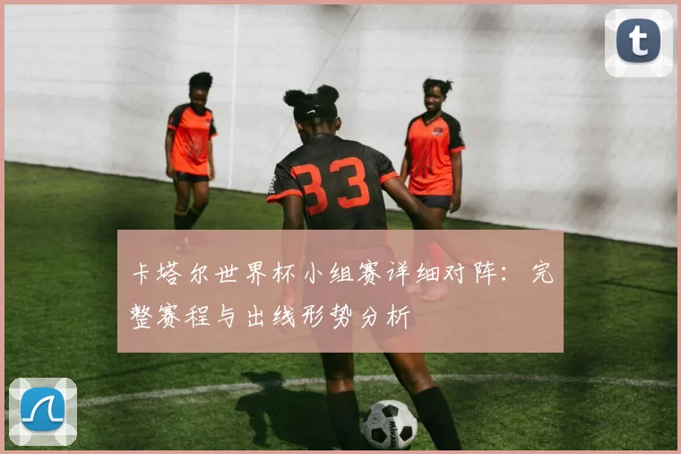 卡塔尔世界杯小组赛详细对阵：完整赛程与出线形势分析