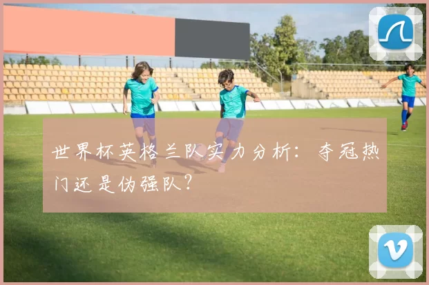 世界杯英格兰队实力分析：夺冠热门还是伪强队？