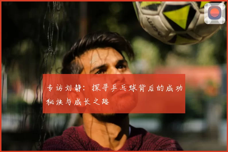 专访刘静：探寻乒乓球背后的成功秘诀与成长之路