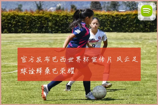 官方发布巴西世界杯宣传片 风云足球诠释桑巴荣耀
