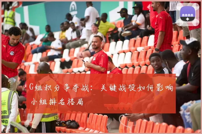 G组积分争夺战:关键战役如何影响小组排名格局