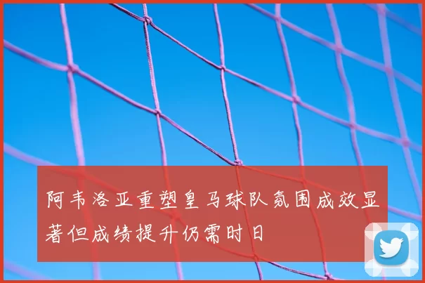阿韦洛亚重塑皇马球队氛围成效显著但成绩提升仍需时日