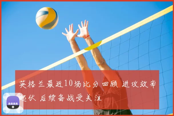 英格兰最近10场比分回顾 进攻效率起伏 后续备战受关注