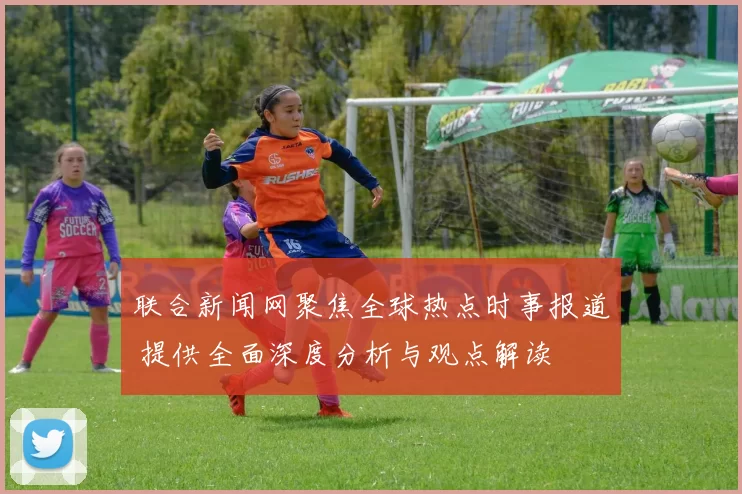 联合新闻网聚焦全球热点时事报道 提供全面深度分析与观点解读