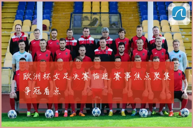 欧洲杯女足决赛临近 赛事焦点聚集争冠看点