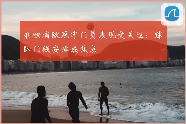 利物浦欧冠守门员表现受关注，球队门线安排成焦点