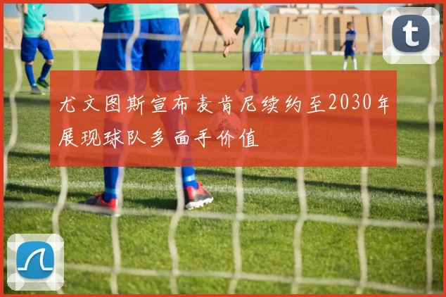 尤文图斯宣布麦肯尼续约至2030年展现球队多面手价值
