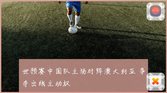世预赛中国队主场对阵澳大利亚 争夺出线主动权