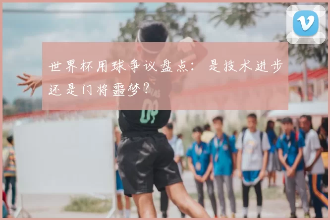 世界杯用球争议盘点：是技术进步还是门将噩梦？