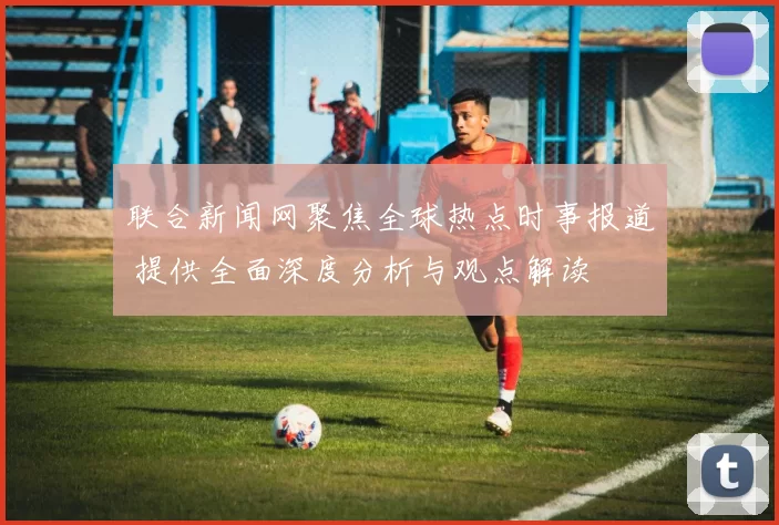 联合新闻网聚焦全球热点时事报道 提供全面深度分析与观点解读