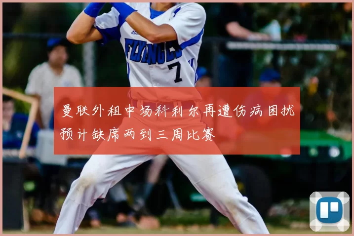 曼联外租中场科利尔再遭伤病困扰预计缺席两到三周比赛
