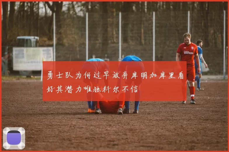 勇士队为何过早放弃库明加库里看好其潜力唯独科尔不信
