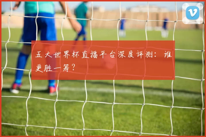 五大世界杯直播平台深度评测：谁更胜一筹？