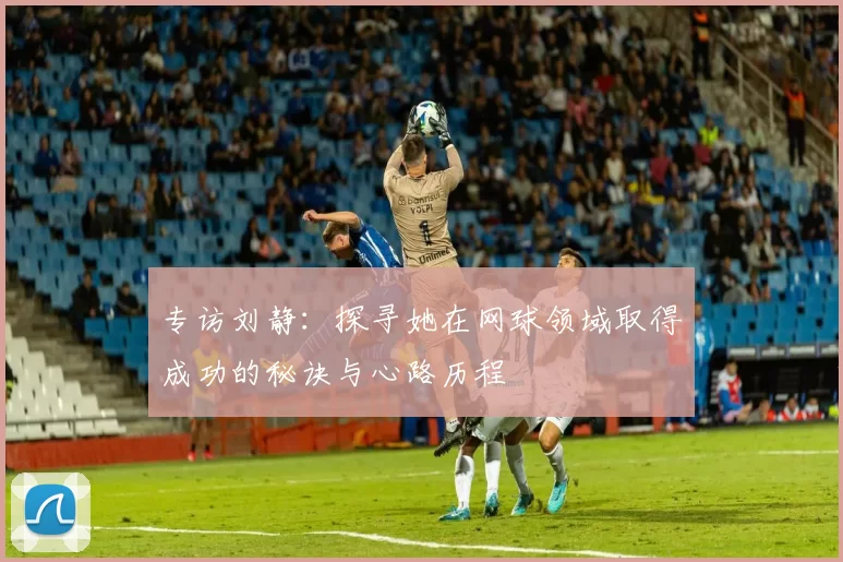 专访刘静：探寻她在网球领域取得成功的秘诀与心路历程